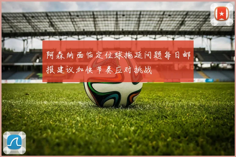 阿森纳面临定位球拖延问题每日邮报建议加快节奏应对挑战