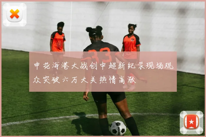 申花海港大战创中超新纪录现场观众突破六万大关热情高涨