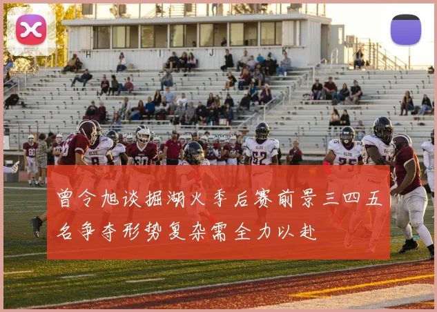 曾令旭谈掘湖火季后赛前景三四五名争夺形势复杂需全力以赴