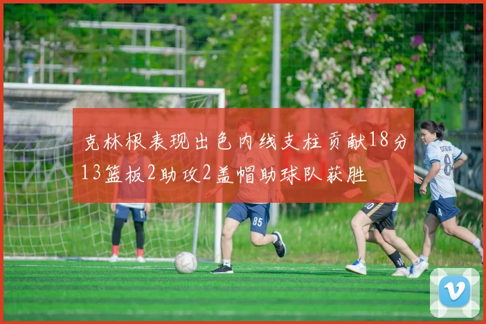 克林根表现出色内线支柱贡献18分13篮板2助攻2盖帽助球队获胜