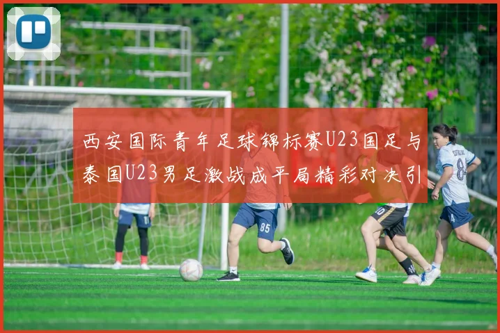 西安国际青年足球锦标赛U23国足与泰国U23男足激战成平局精彩对决引人关注