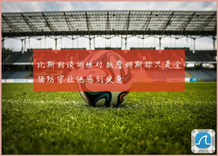 比斯利谈训练对抗詹姆斯称只是全场防守让他感到疲惫