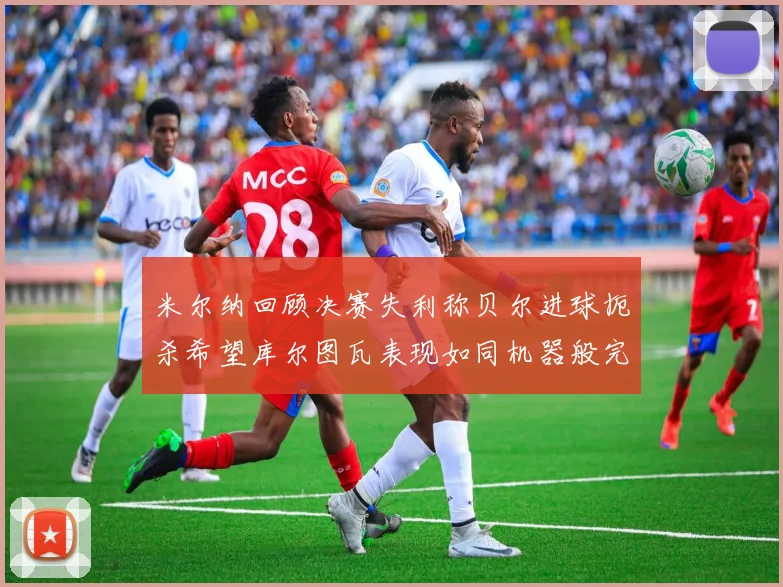米尔纳回顾决赛失利称贝尔进球扼杀希望库尔图瓦表现如同机器般完美