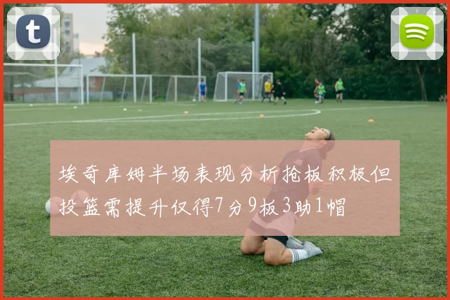 埃奇库姆半场表现分析抢板积极但投篮需提升仅得7分9板3助1帽
