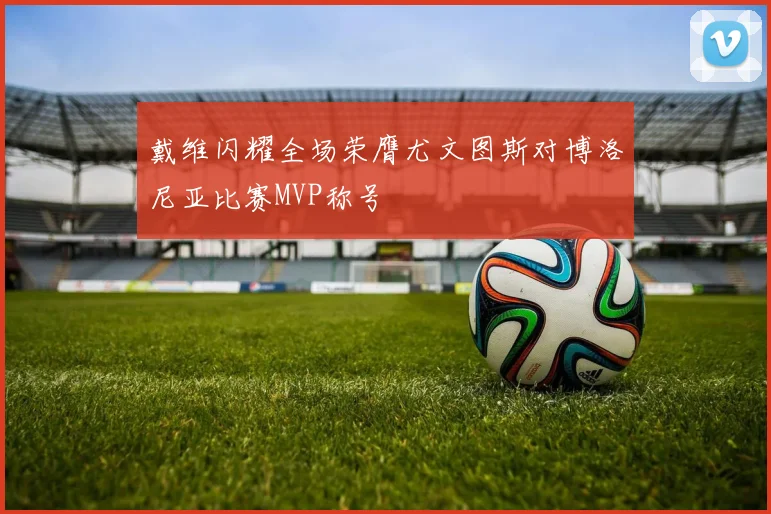 戴维闪耀全场荣膺尤文图斯对博洛尼亚比赛MVP称号