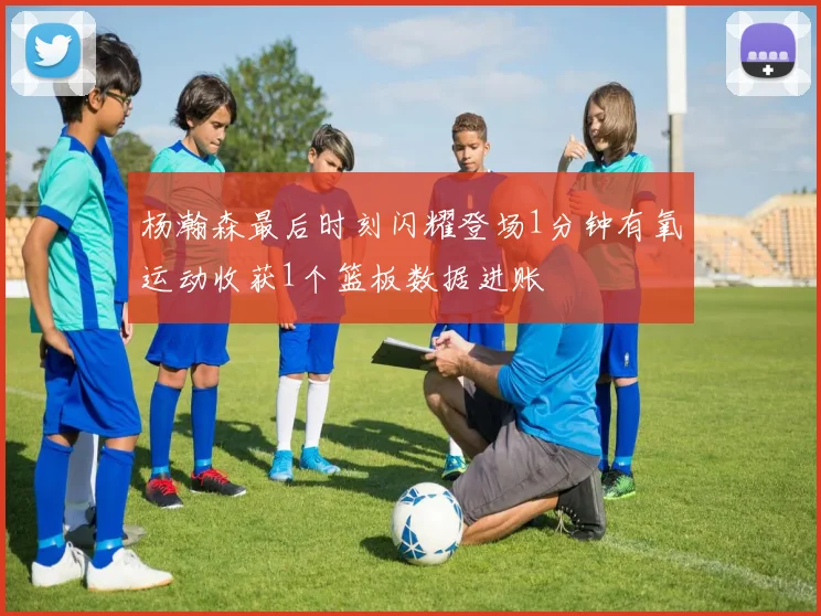 杨瀚森最后时刻闪耀登场1分钟有氧运动收获1个篮板数据进账