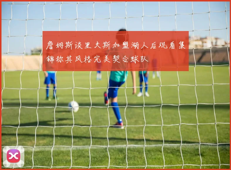 詹姆斯谈里夫斯加盟湖人后观看集锦称其风格完美契合球队