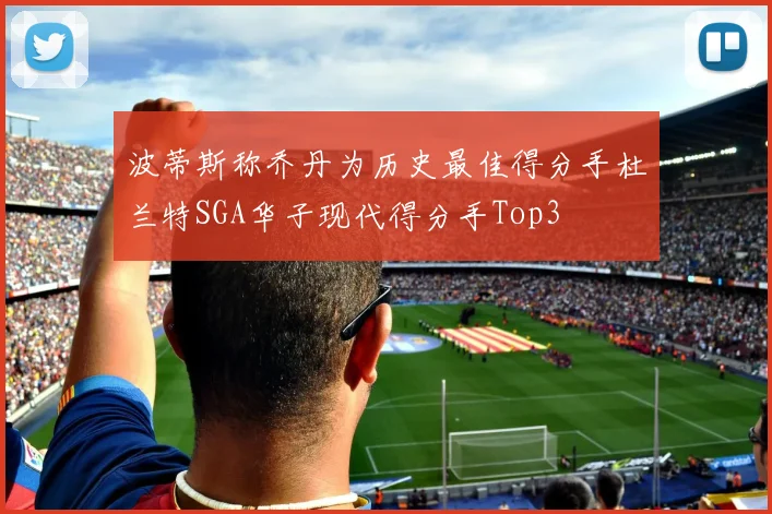 波蒂斯称乔丹为历史最佳得分手杜兰特SGA华子现代得分手Top3