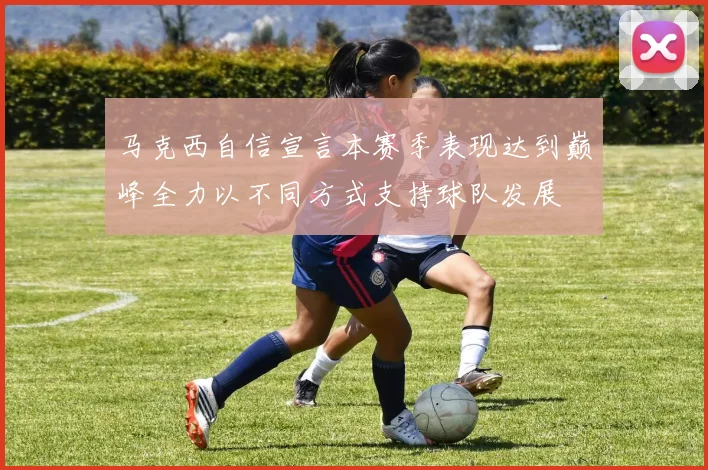 马克西自信宣言本赛季表现达到巅峰全力以不同方式支持球队发展