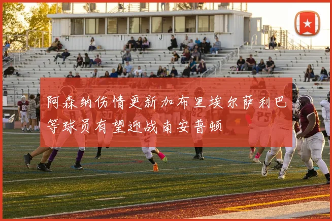 阿森纳伤情更新加布里埃尔萨利巴等球员有望迎战南安普顿