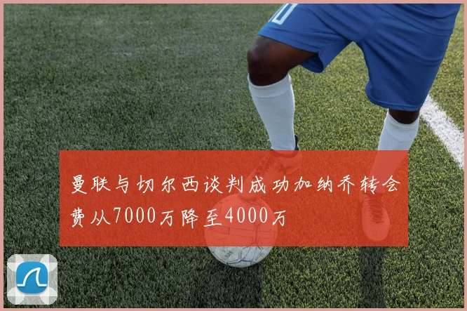 曼联与切尔西谈判成功加纳乔转会费从7000万降至4000万