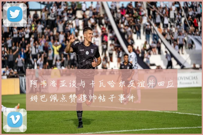 阿韦洛亚谈与卡瓦哈尔友谊并回应姆巴佩点赞穆帅帖子事件