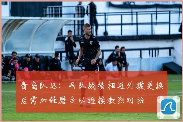青岛队记：两队战绩相近外援更换后需加强磨合以迎接激烈对抗