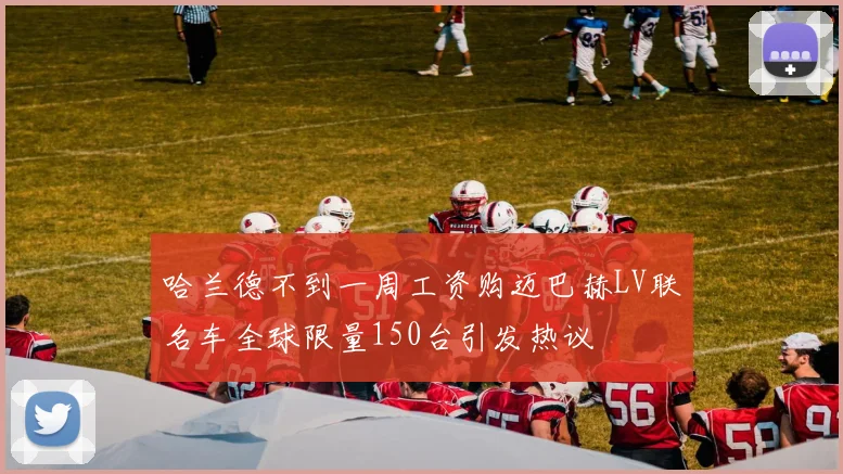 哈兰德不到一周工资购迈巴赫LV联名车全球限量150台引发热议