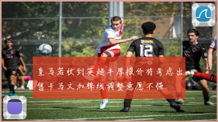 皇马若收到英超丰厚报价将考虑出售卡马文加锋线调整意愿不强