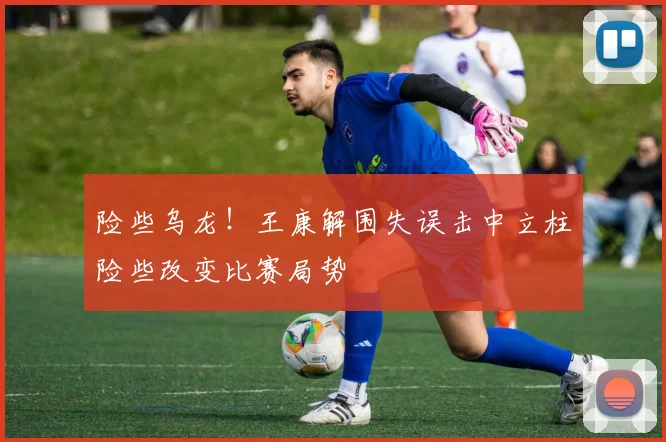 险些乌龙！王康解围失误击中立柱险些改变比赛局势